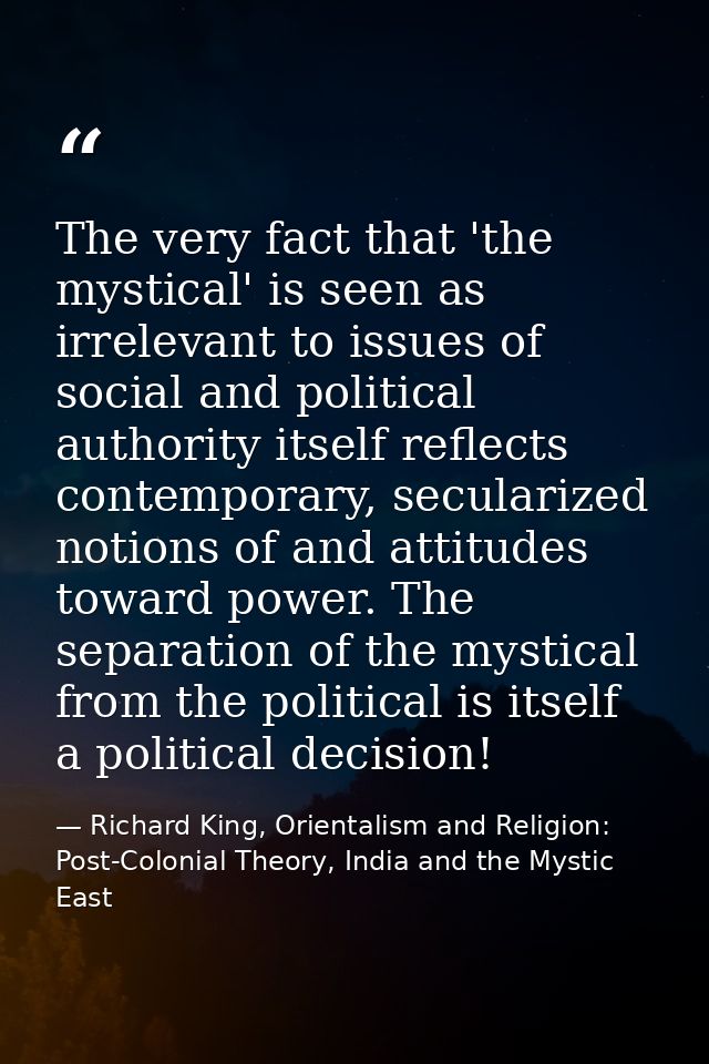 The very fact that 'the mystical' is seen as irrelevant to issues of social and political authority itself reflects cont — Richard King, Orientalism and Religion: Post-Colonial Theory, India and the Mystic East
