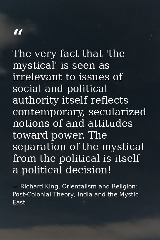 The very fact that 'the mystical' is seen as irrelevant to issues of social and political authority itself reflects cont — Richard King, Orientalism and Religion: Post-Colonial Theory, India and the Mystic East