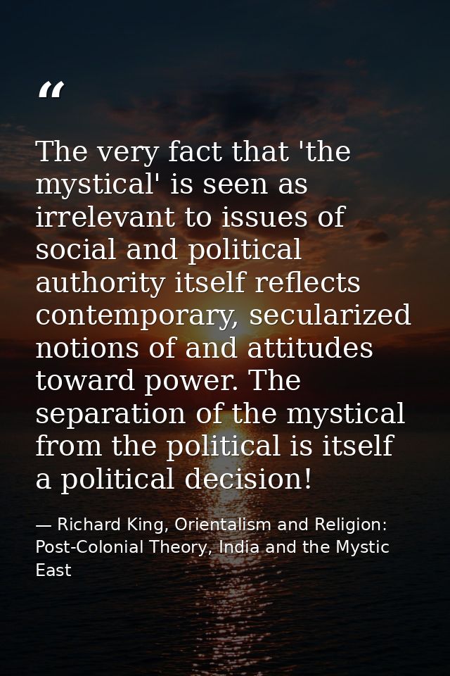 The very fact that 'the mystical' is seen as irrelevant to issues of social and political authority itself reflects cont — Richard King, Orientalism and Religion: Post-Colonial Theory, India and the Mystic East