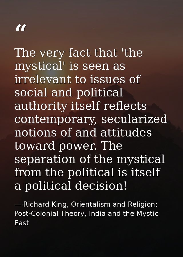 The very fact that 'the mystical' is seen as irrelevant to issues of social and political authority itself reflects cont — Richard King, Orientalism and Religion: Post-Colonial Theory, India and the Mystic East