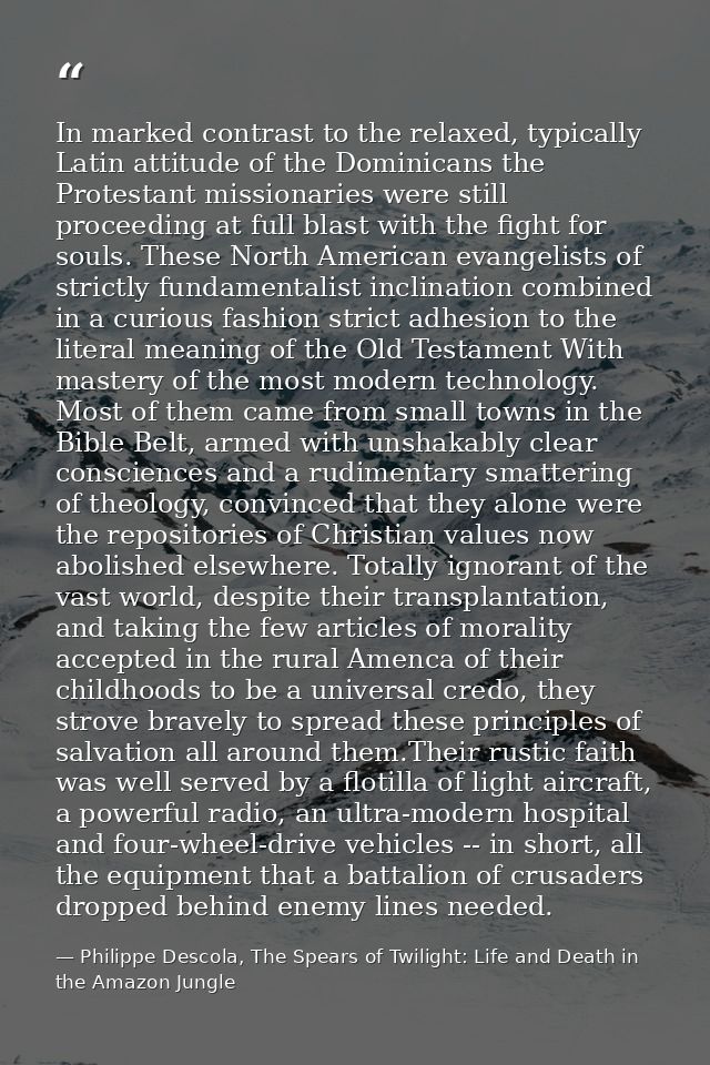 In marked contrast to the relaxed, typically Latin attitude of the Dominicans the Protestant missionaries were still pro — Philippe Descola, The Spears of Twilight: Life and Death in the Amazon Jungle