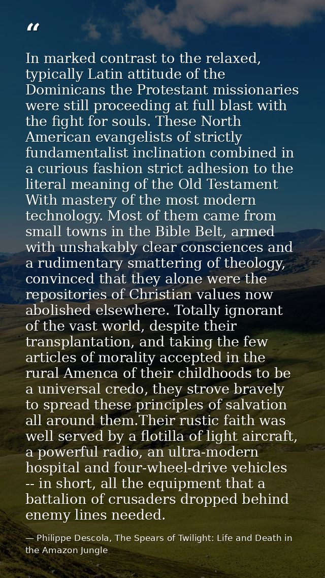 In marked contrast to the relaxed, typically Latin attitude of the Dominicans the Protestant missionaries were still pro — Philippe Descola, The Spears of Twilight: Life and Death in the Amazon Jungle