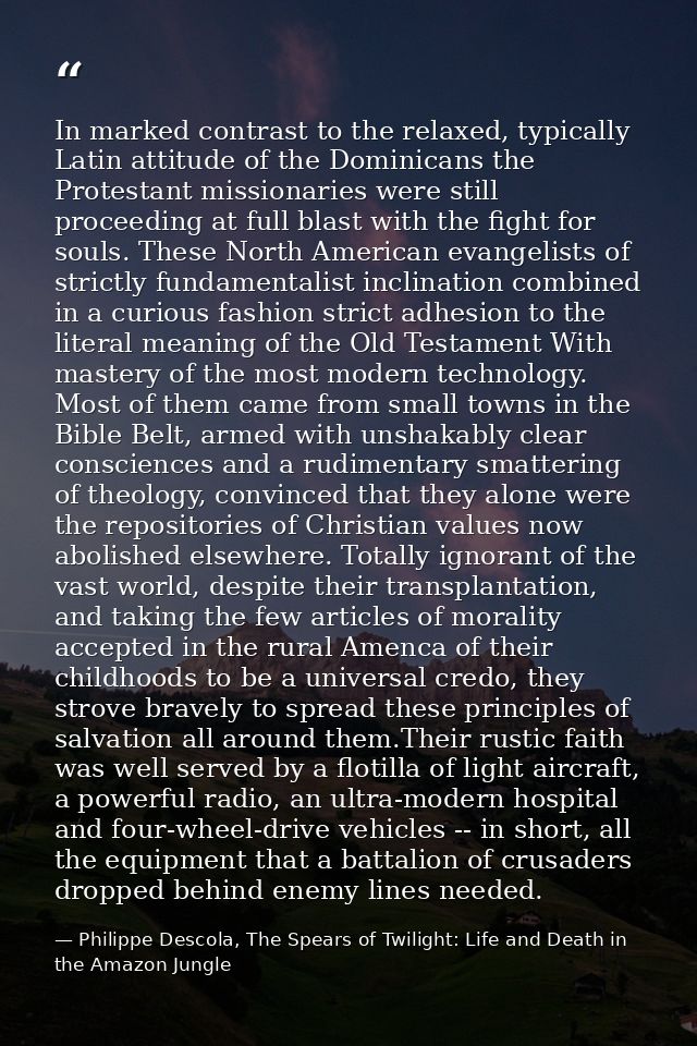 In marked contrast to the relaxed, typically Latin attitude of the Dominicans the Protestant missionaries were still pro — Philippe Descola, The Spears of Twilight: Life and Death in the Amazon Jungle