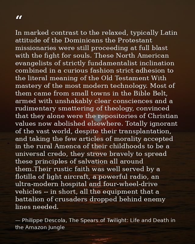 In marked contrast to the relaxed, typically Latin attitude of the Dominicans the Protestant missionaries were still pro — Philippe Descola, The Spears of Twilight: Life and Death in the Amazon Jungle
