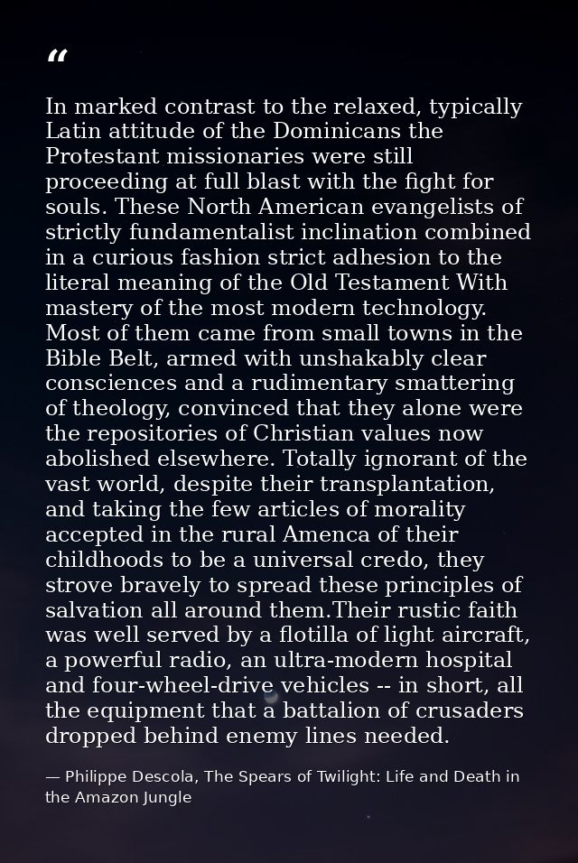 In marked contrast to the relaxed, typically Latin attitude of the Dominicans the Protestant missionaries were still pro — Philippe Descola, The Spears of Twilight: Life and Death in the Amazon Jungle
