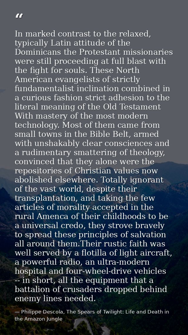 In marked contrast to the relaxed, typically Latin attitude of the Dominicans the Protestant missionaries were still pro — Philippe Descola, The Spears of Twilight: Life and Death in the Amazon Jungle