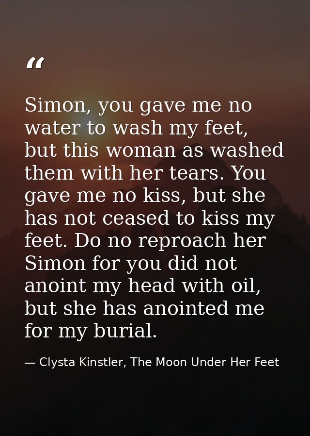 Simon, you gave me no water to wash my feet, but this woman as washed them with her tears. You gave me no kiss, but she  — Clysta Kinstler, The Moon Under Her Feet