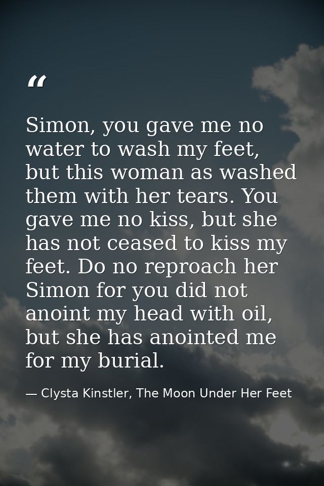 Simon, you gave me no water to wash my feet, but this woman as washed them with her tears. You gave me no kiss, but she  — Clysta Kinstler, The Moon Under Her Feet