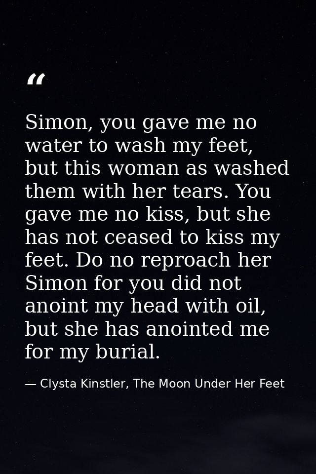 Simon, you gave me no water to wash my feet, but this woman as washed them with her tears. You gave me no kiss, but she  — Clysta Kinstler, The Moon Under Her Feet