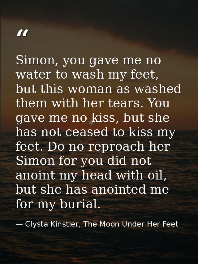 Simon, you gave me no water to wash my feet, but this woman as washed them with her tears. You gave me no kiss, but she  — Clysta Kinstler, The Moon Under Her Feet