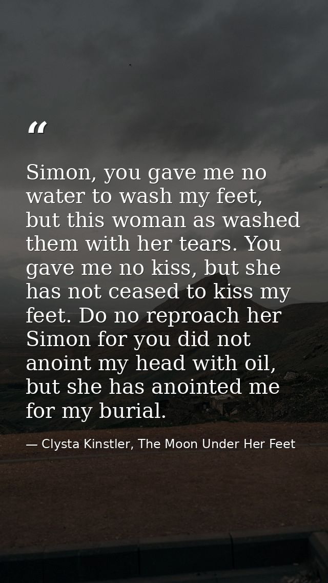Simon, you gave me no water to wash my feet, but this woman as washed them with her tears. You gave me no kiss, but she  — Clysta Kinstler, The Moon Under Her Feet