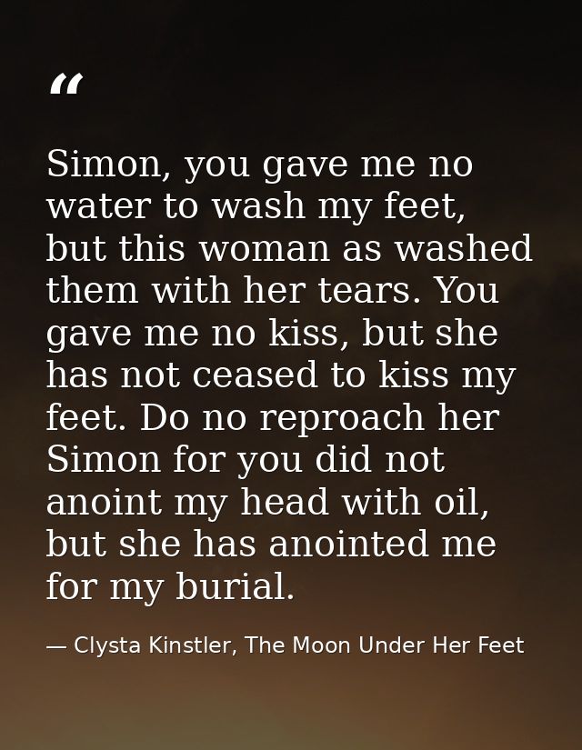 Simon, you gave me no water to wash my feet, but this woman as washed them with her tears. You gave me no kiss, but she  — Clysta Kinstler, The Moon Under Her Feet