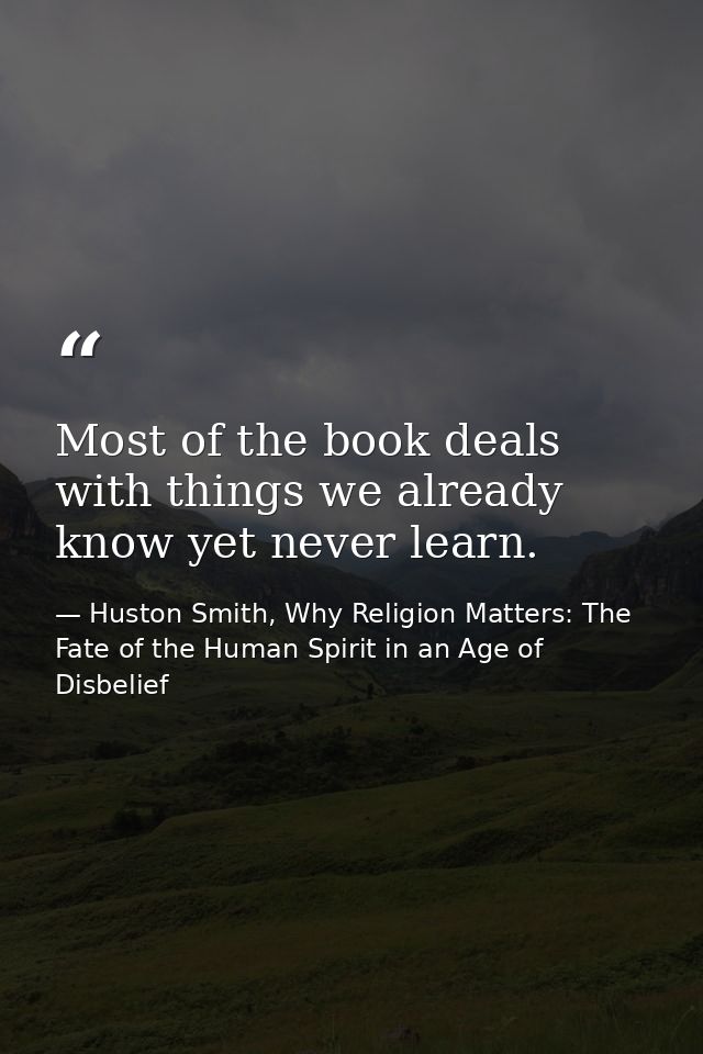 Most of the book deals with things we already know yet never learn. — Huston Smith, Why Religion Matters: The Fate of the Human Spirit in an Age of Disbelief