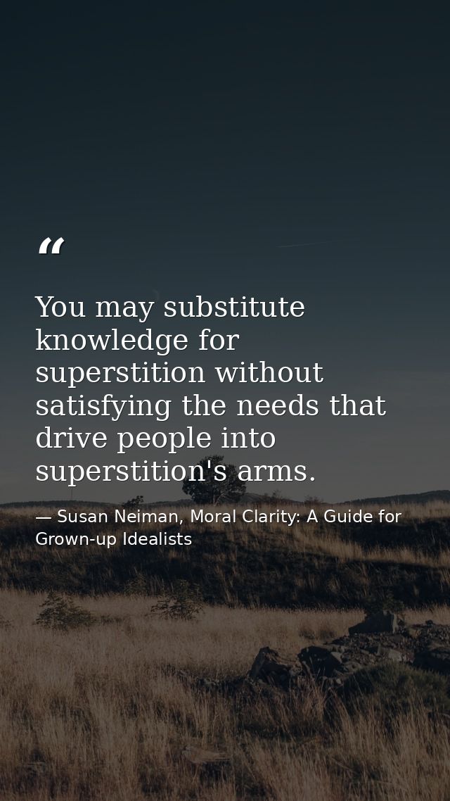 You may substitute knowledge for superstition without satisfying the needs that drive people into superstition's arms. — Susan Neiman, Moral Clarity: A Guide for Grown-up Idealists