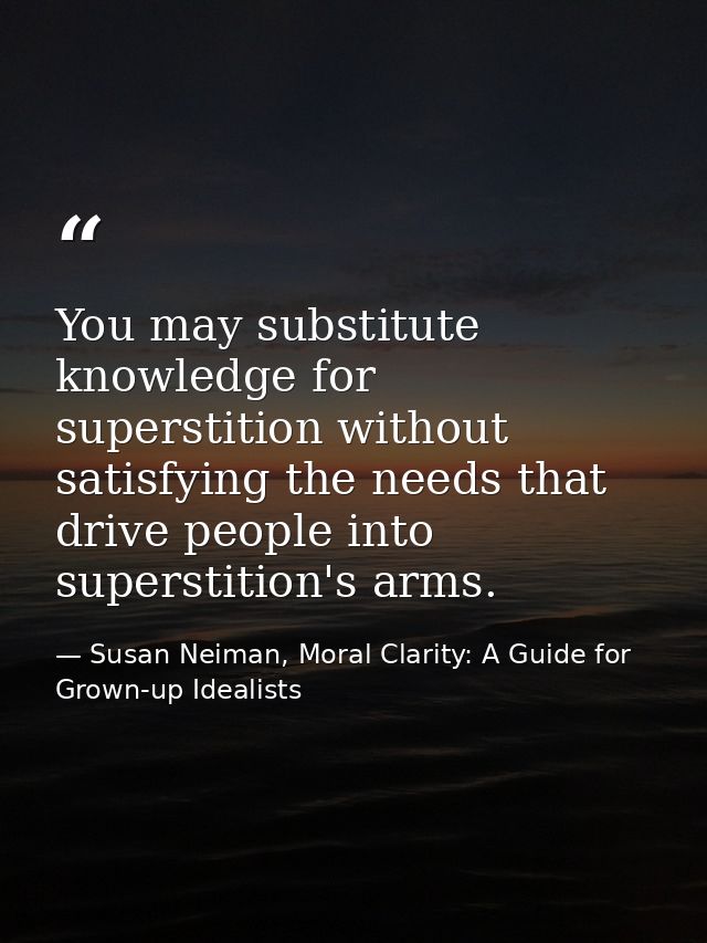 You may substitute knowledge for superstition without satisfying the needs that drive people into superstition's arms. — Susan Neiman, Moral Clarity: A Guide for Grown-up Idealists