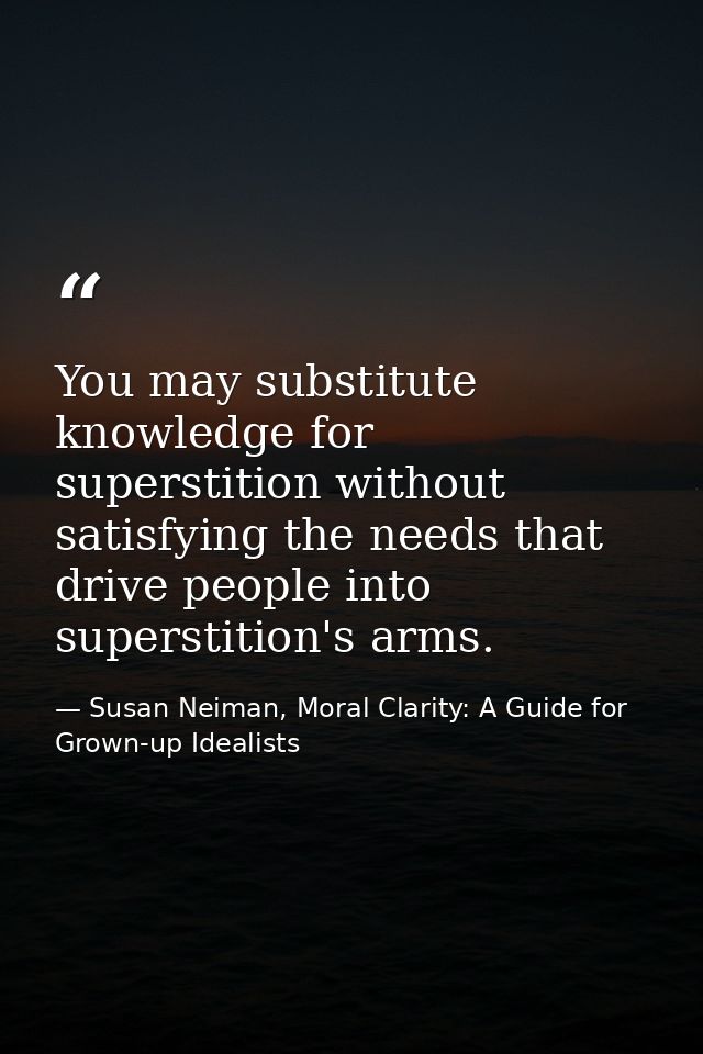You may substitute knowledge for superstition without satisfying the needs that drive people into superstition's arms. — Susan Neiman, Moral Clarity: A Guide for Grown-up Idealists