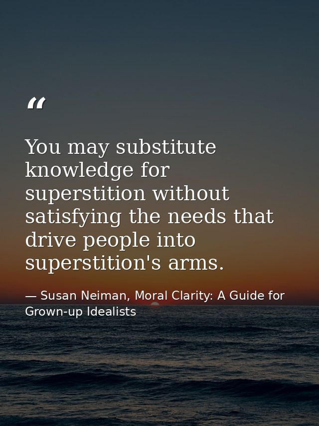 You may substitute knowledge for superstition without satisfying the needs that drive people into superstition's arms. — Susan Neiman, Moral Clarity: A Guide for Grown-up Idealists