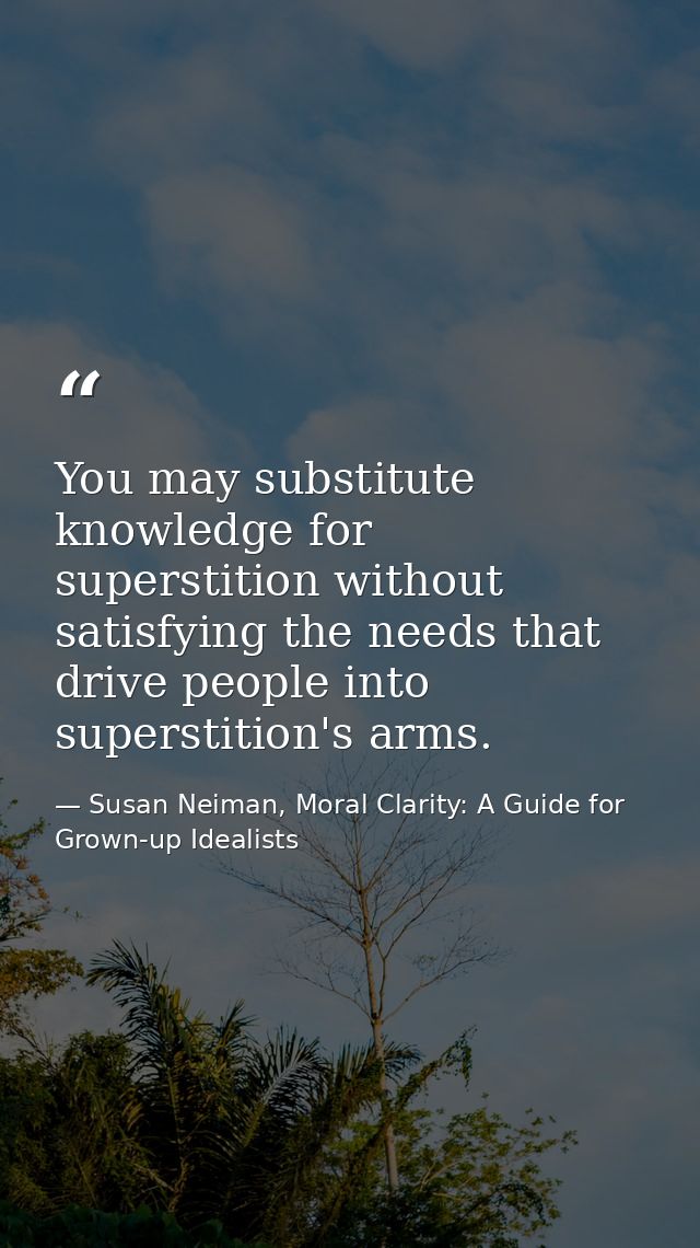 You may substitute knowledge for superstition without satisfying the needs that drive people into superstition's arms. — Susan Neiman, Moral Clarity: A Guide for Grown-up Idealists