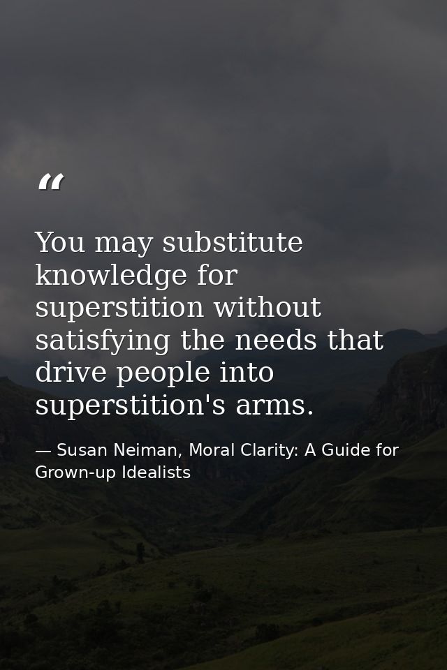 You may substitute knowledge for superstition without satisfying the needs that drive people into superstition's arms. — Susan Neiman, Moral Clarity: A Guide for Grown-up Idealists