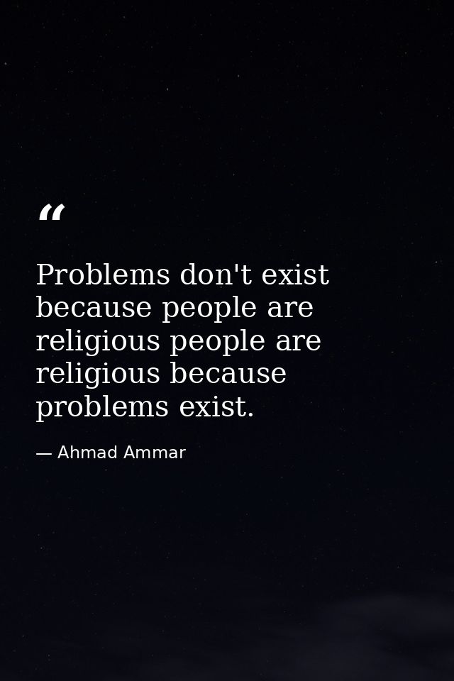 Problems don't exist because people are religious people are religious because problems exist. — Ahmad Ammar