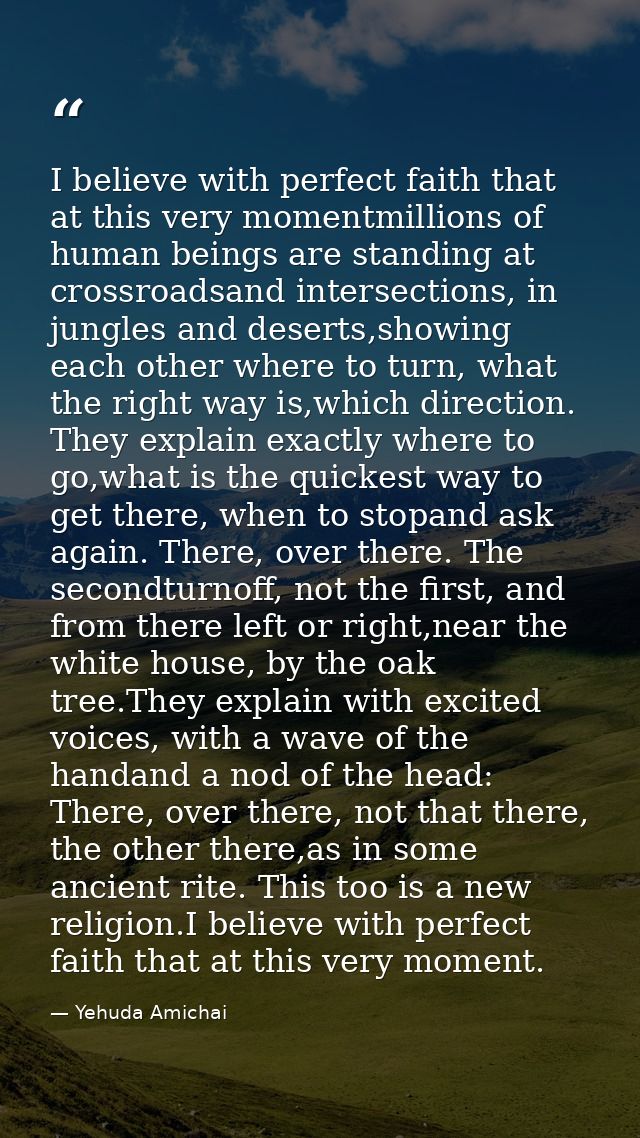 I believe with perfect faith that at this very momentmillions of human beings are standing at crossroadsand intersection — Yehuda Amichai