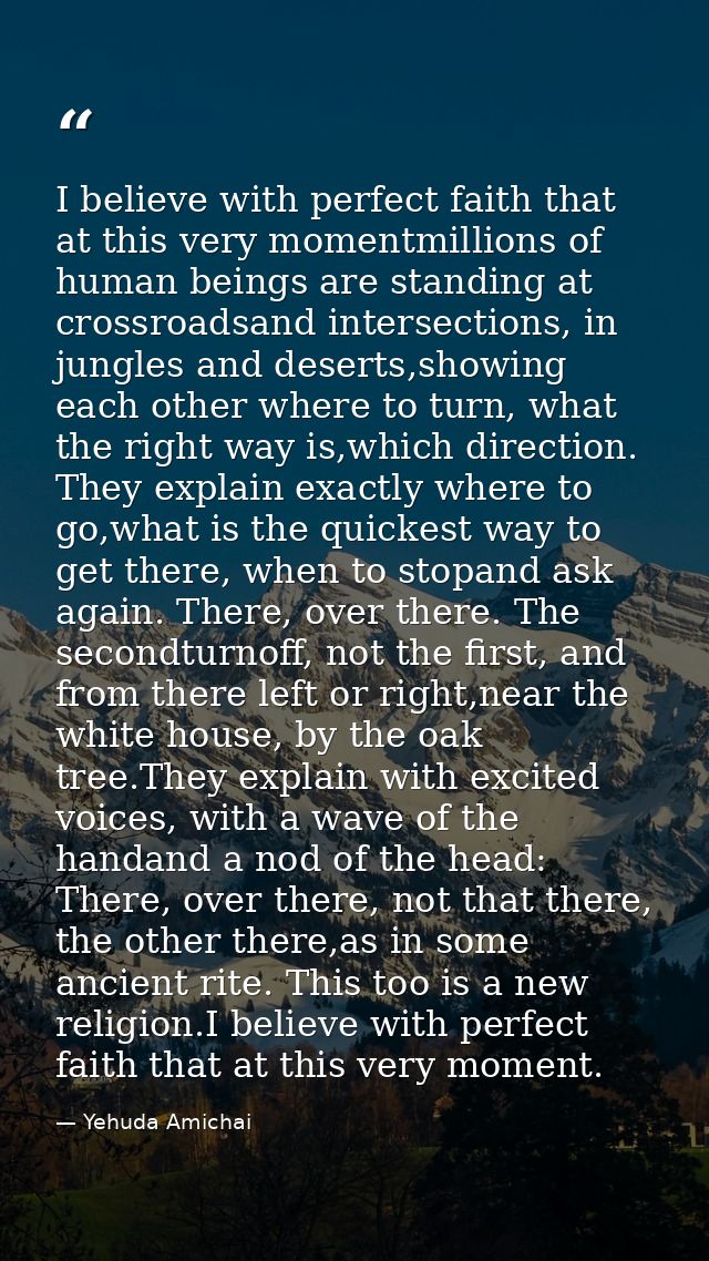 I believe with perfect faith that at this very momentmillions of human beings are standing at crossroadsand intersection — Yehuda Amichai