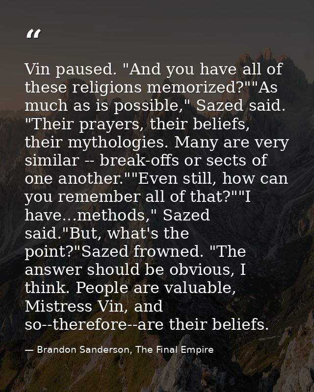 Vin paused. "And you have all of these religions memorized?""As much as is possible," Sazed said. "Their prayers, their  — Brandon Sanderson, The Final Empire
