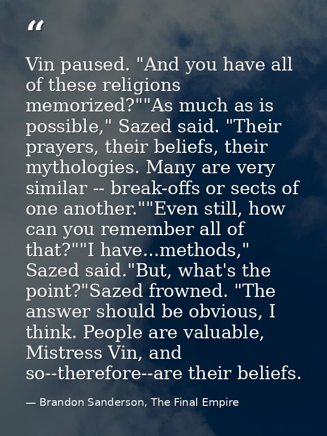 Vin paused. "And you have all of these religions memorized?""As much as is possible," Sazed said. "Their prayers, their  — Brandon Sanderson, The Final Empire