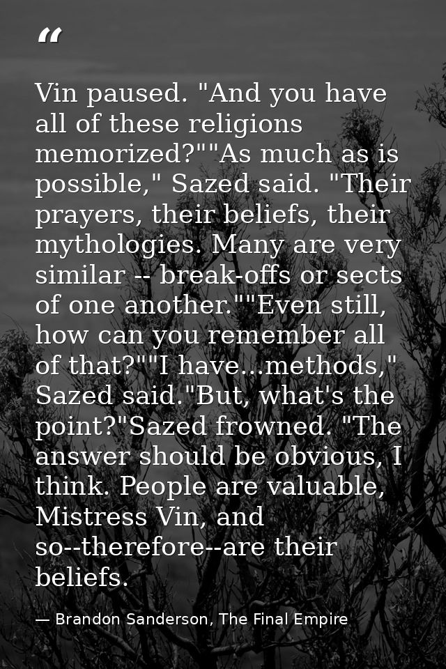 Vin paused. "And you have all of these religions memorized?""As much as is possible," Sazed said. "Their prayers, their  — Brandon Sanderson, The Final Empire