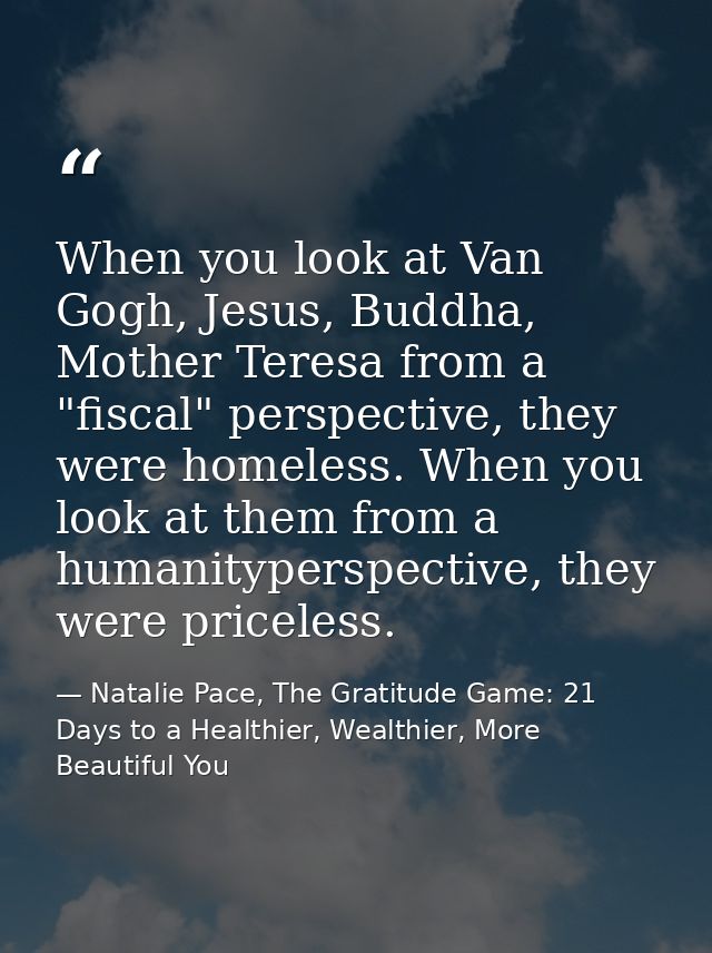 When you look at Van Gogh, Jesus, Buddha, Mother Teresa from a "fiscal" perspective, they were homeless. When you look a — Natalie Pace, The Gratitude Game: 21 Days to a Healthier, Wealthier, More Beautiful You