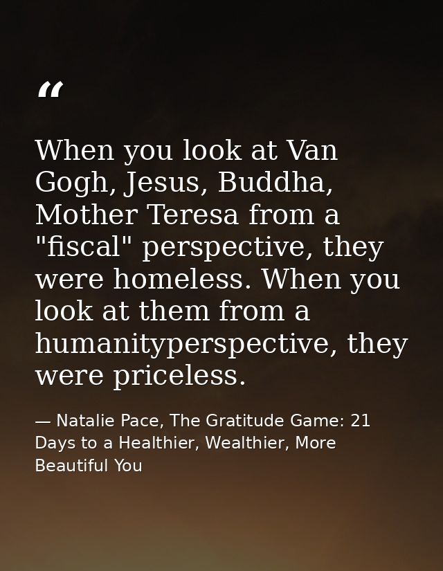 When you look at Van Gogh, Jesus, Buddha, Mother Teresa from a "fiscal" perspective, they were homeless. When you look a — Natalie Pace, The Gratitude Game: 21 Days to a Healthier, Wealthier, More Beautiful You
