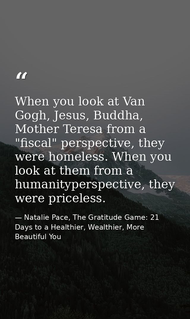 When you look at Van Gogh, Jesus, Buddha, Mother Teresa from a "fiscal" perspective, they were homeless. When you look a — Natalie Pace, The Gratitude Game: 21 Days to a Healthier, Wealthier, More Beautiful You