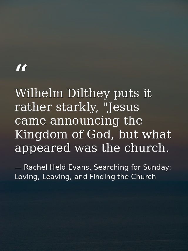 Wilhelm Dilthey puts it rather starkly, "Jesus came announcing the Kingdom of God, but what appeared was the church. — Rachel Held Evans, Searching for Sunday: Loving, Leaving, and Finding the Church