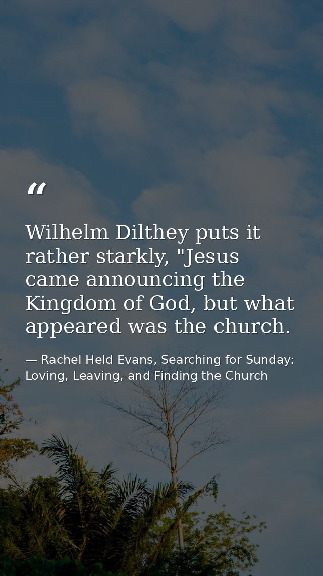 Wilhelm Dilthey puts it rather starkly, "Jesus came announcing the Kingdom of God, but what appeared was the church. — Rachel Held Evans, Searching for Sunday: Loving, Leaving, and Finding the Church