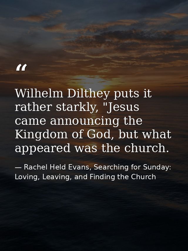 Wilhelm Dilthey puts it rather starkly, "Jesus came announcing the Kingdom of God, but what appeared was the church. — Rachel Held Evans, Searching for Sunday: Loving, Leaving, and Finding the Church