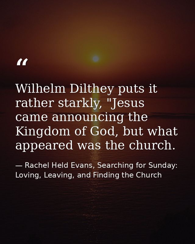 Wilhelm Dilthey puts it rather starkly, "Jesus came announcing the Kingdom of God, but what appeared was the church. — Rachel Held Evans, Searching for Sunday: Loving, Leaving, and Finding the Church