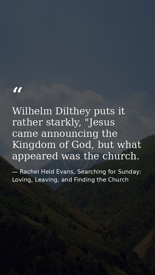 Wilhelm Dilthey puts it rather starkly, "Jesus came announcing the Kingdom of God, but what appeared was the church. — Rachel Held Evans, Searching for Sunday: Loving, Leaving, and Finding the Church