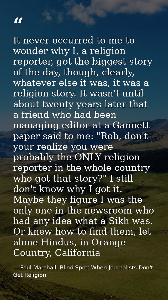 It never occurred to me to wonder why I, a religion reporter, got the biggest story of the day, though, clearly, whateve — Paul Marshall, Blind Spot: When Journalists Don't Get Religion