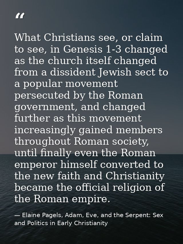 What Christians see, or claim to see, in Genesis 1-3 changed as the church itself changed from a dissident Jewish sect t — Elaine Pagels, Adam, Eve, and the Serpent: Sex and Politics in Early Christianity