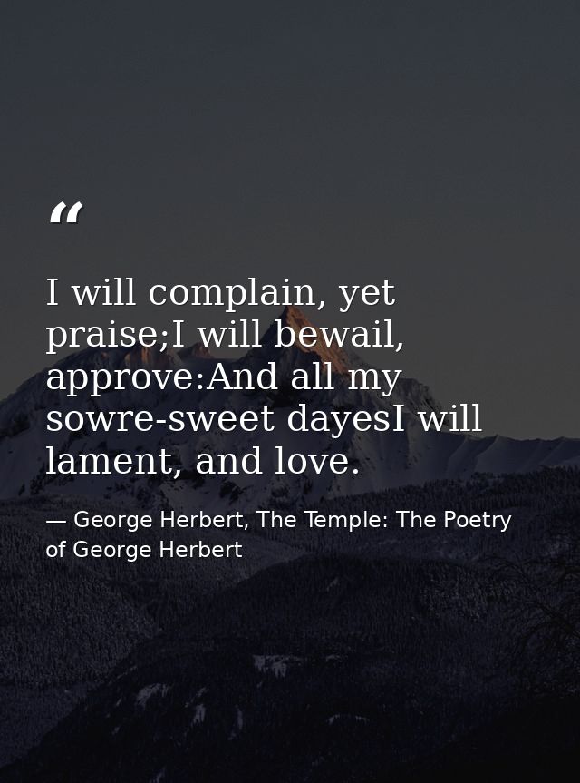 I will complain, yet praise;I will bewail, approve:And all my sowre-sweet dayesI will lament, and love. — George Herbert, The Temple: The Poetry of George Herbert