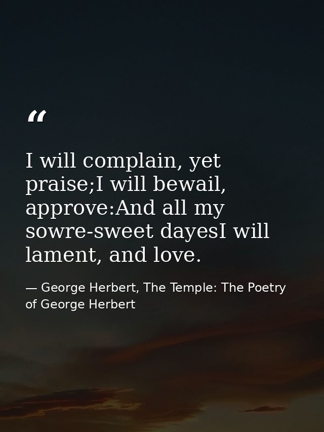 I will complain, yet praise;I will bewail, approve:And all my sowre-sweet dayesI will lament, and love. — George Herbert, The Temple: The Poetry of George Herbert