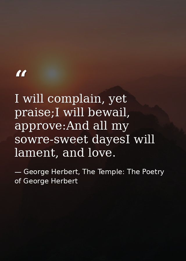 I will complain, yet praise;I will bewail, approve:And all my sowre-sweet dayesI will lament, and love. — George Herbert, The Temple: The Poetry of George Herbert