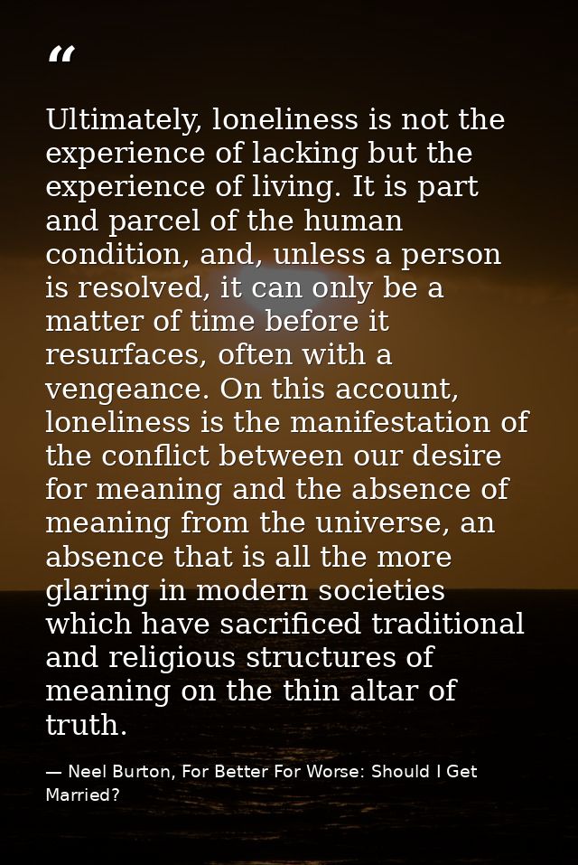 Ultimately, loneliness is not the experience of lacking but the experience of living. It is part and parcel of the human — Neel Burton, For Better For Worse: Should I Get Married?