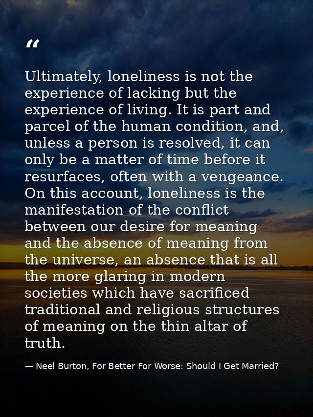 Ultimately, loneliness is not the experience of lacking but the experience of living. It is part and parcel of the human — Neel Burton, For Better For Worse: Should I Get Married?