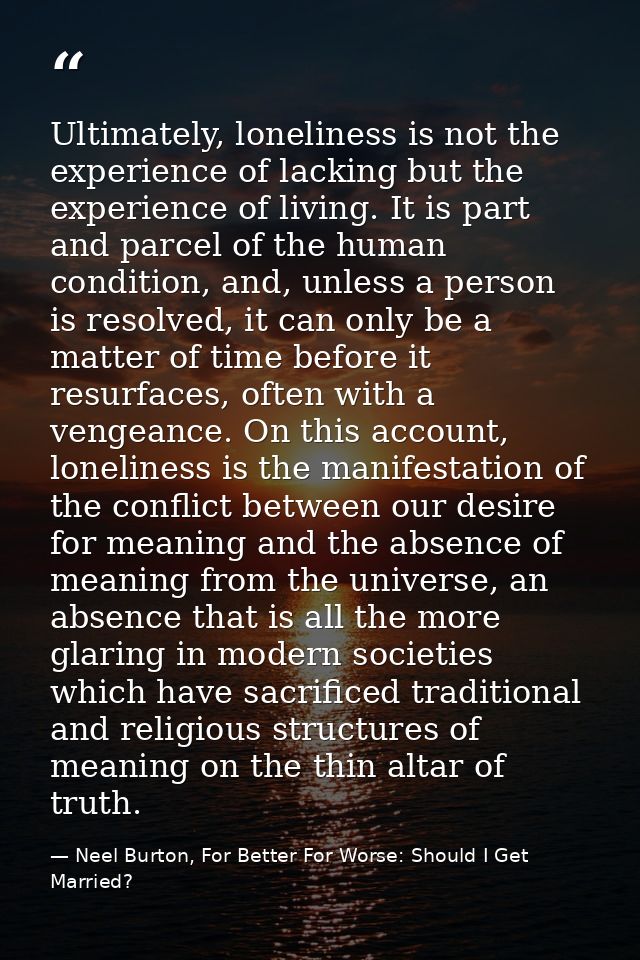 Ultimately, loneliness is not the experience of lacking but the experience of living. It is part and parcel of the human — Neel Burton, For Better For Worse: Should I Get Married?