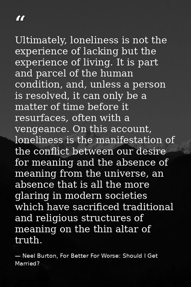 Ultimately, loneliness is not the experience of lacking but the experience of living. It is part and parcel of the human — Neel Burton, For Better For Worse: Should I Get Married?