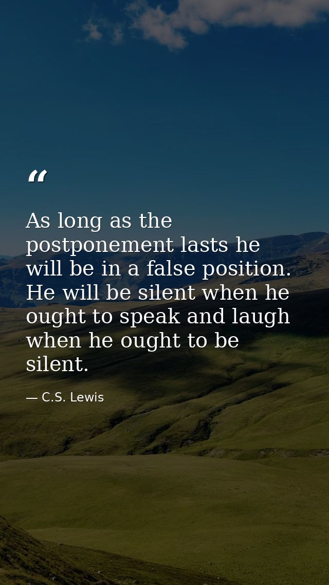 As long as the postponement lasts he will be in a false position. He will be silent when he ought to speak and laugh whe — C.S. Lewis