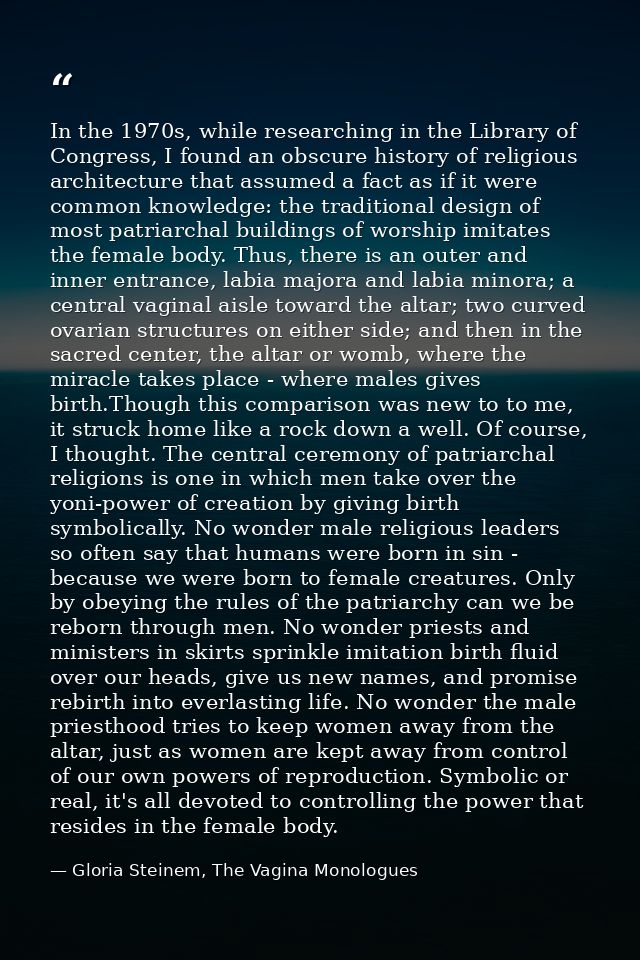 In the 1970s, while researching in the Library of Congress, I found an obscure history of religious architecture that as — Gloria Steinem, The Vagina Monologues