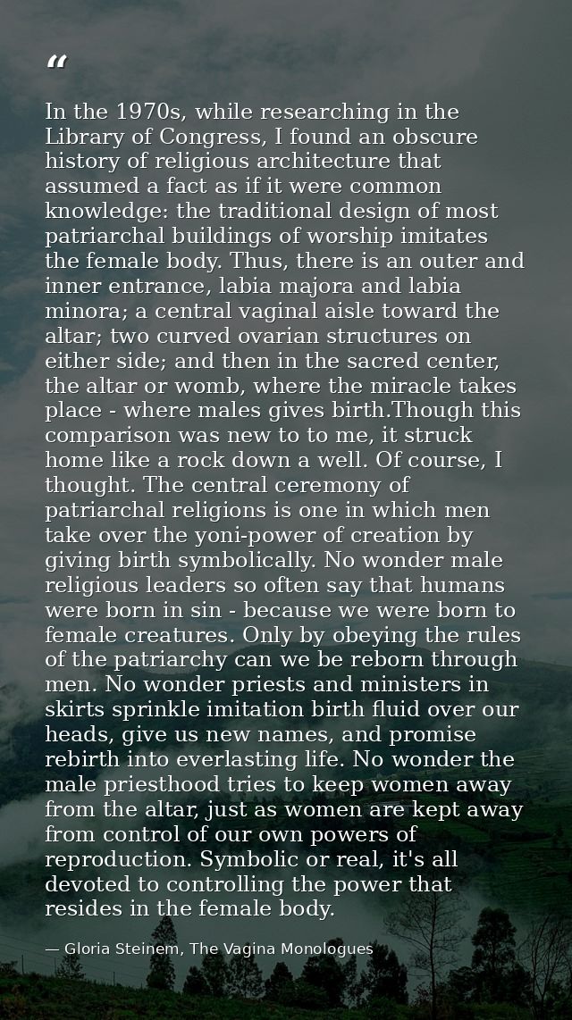 In the 1970s, while researching in the Library of Congress, I found an obscure history of religious architecture that as — Gloria Steinem, The Vagina Monologues