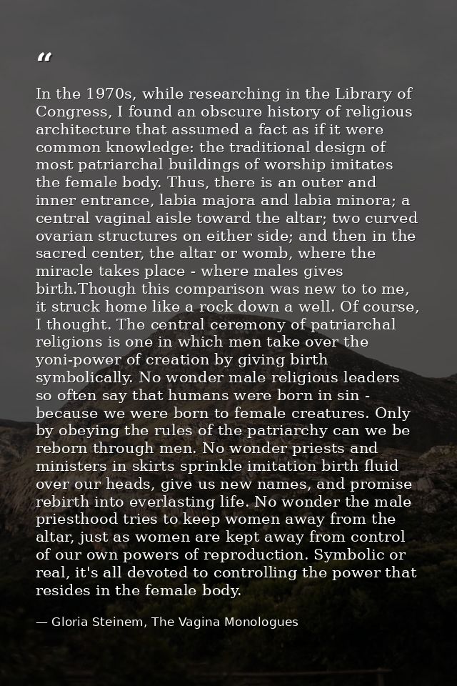 In the 1970s, while researching in the Library of Congress, I found an obscure history of religious architecture that as — Gloria Steinem, The Vagina Monologues